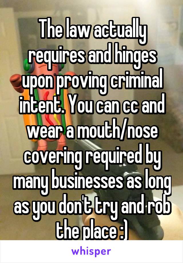 The law actually requires and hinges upon proving criminal intent. You can cc and wear a mouth/nose covering required by many businesses as long as you don't try and rob the place :)