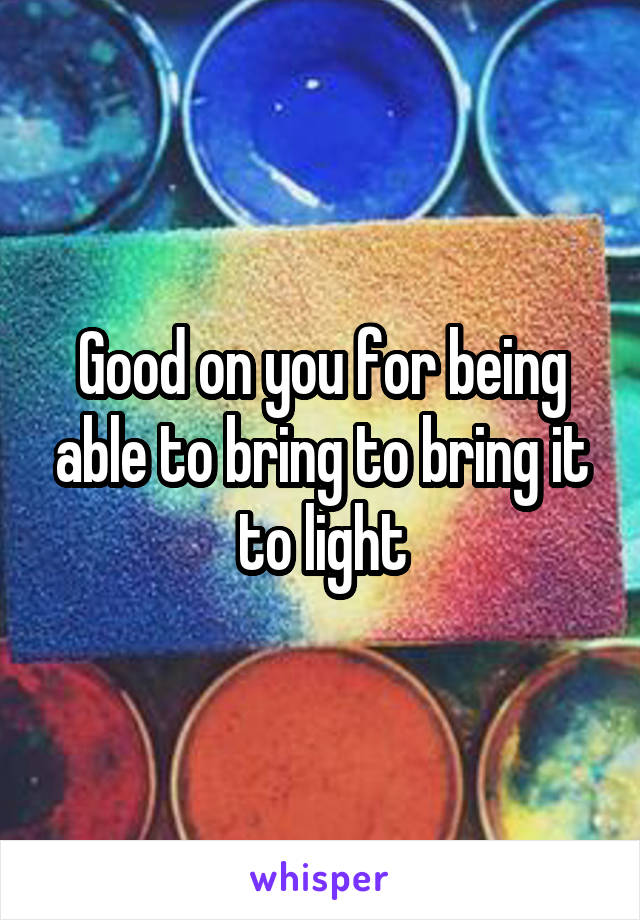 Good on you for being able to bring to bring it to light