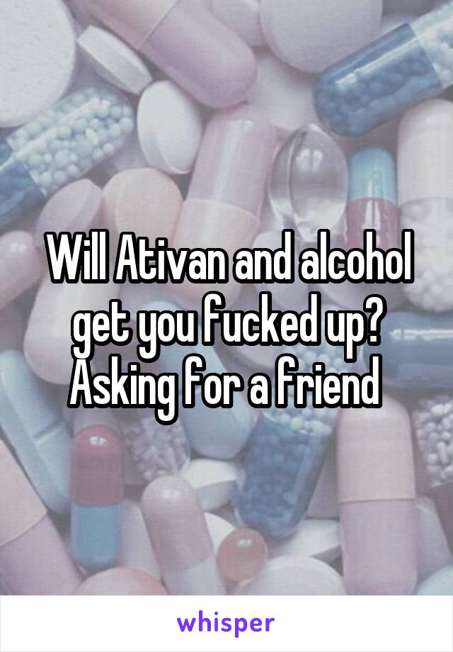 Will Ativan and alcohol get you fucked up? Asking for a friend 