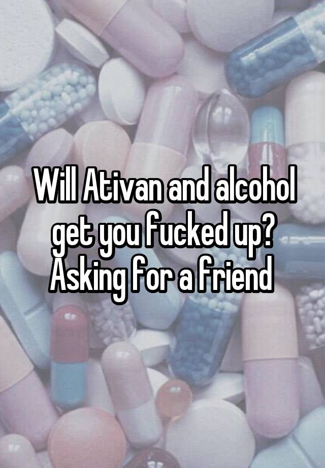 Will Ativan and alcohol get you fucked up? Asking for a friend 