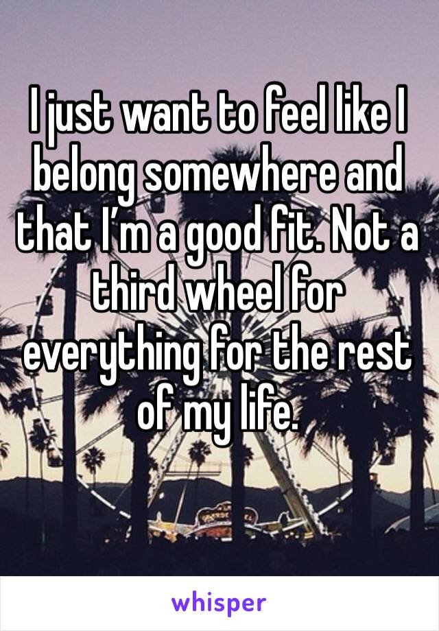 I just want to feel like I belong somewhere and that I’m a good fit. Not a third wheel for everything for the rest of my life. 