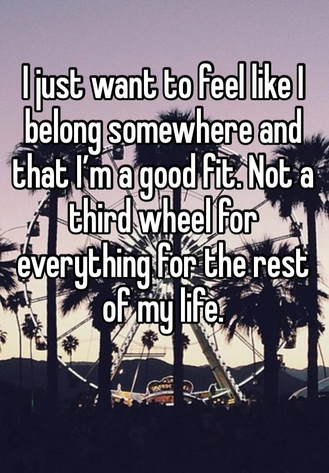 I just want to feel like I belong somewhere and that I’m a good fit. Not a third wheel for everything for the rest of my life. 