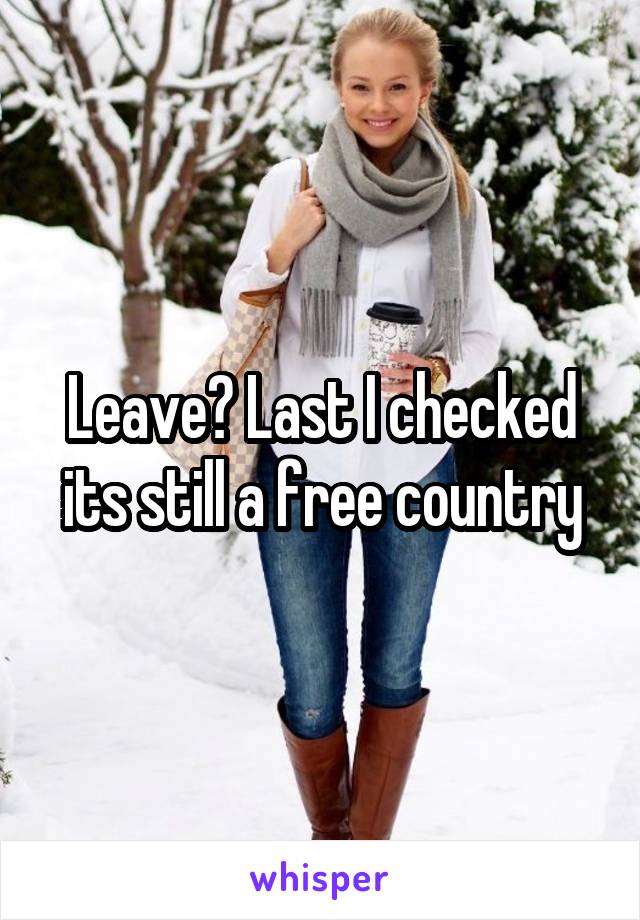 Leave? Last I checked its still a free country