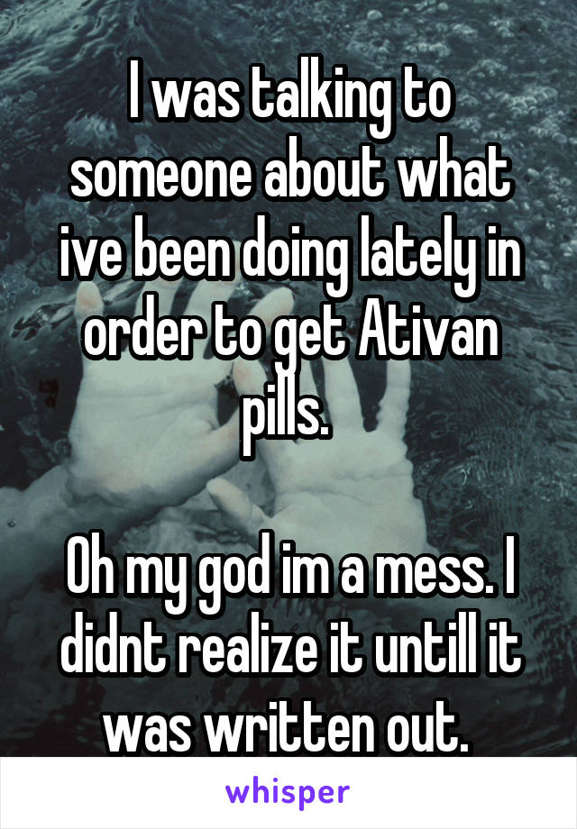 I was talking to someone about what ive been doing lately in order to get Ativan pills. 

Oh my god im a mess. I didnt realize it untill it was written out. 