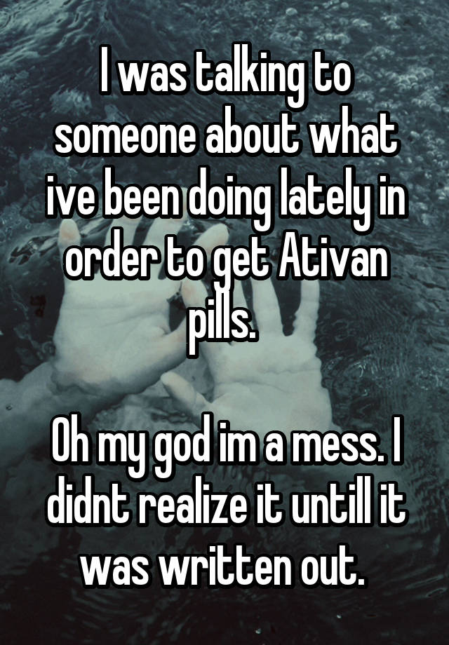 I was talking to someone about what ive been doing lately in order to get Ativan pills. 

Oh my god im a mess. I didnt realize it untill it was written out. 