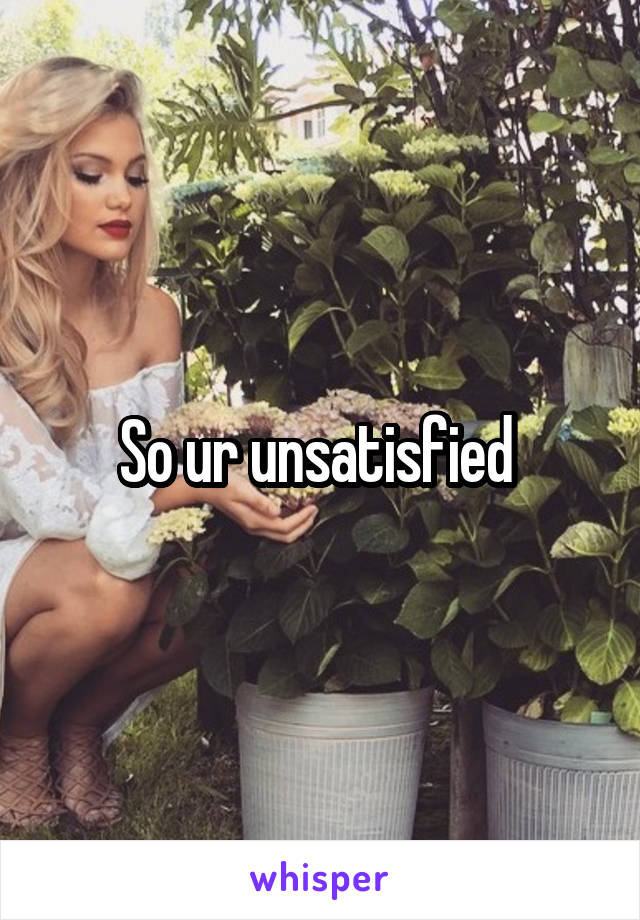 So ur unsatisfied 