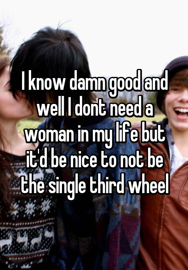 I know damn good and well I dont need a woman in my life but it'd be nice to not be the single third wheel