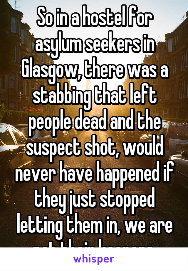 So in a hostel for asylum seekers in Glasgow, there was a stabbing that left people dead and the suspect shot, would never have happened if they just stopped letting them in, we are not their keepers.