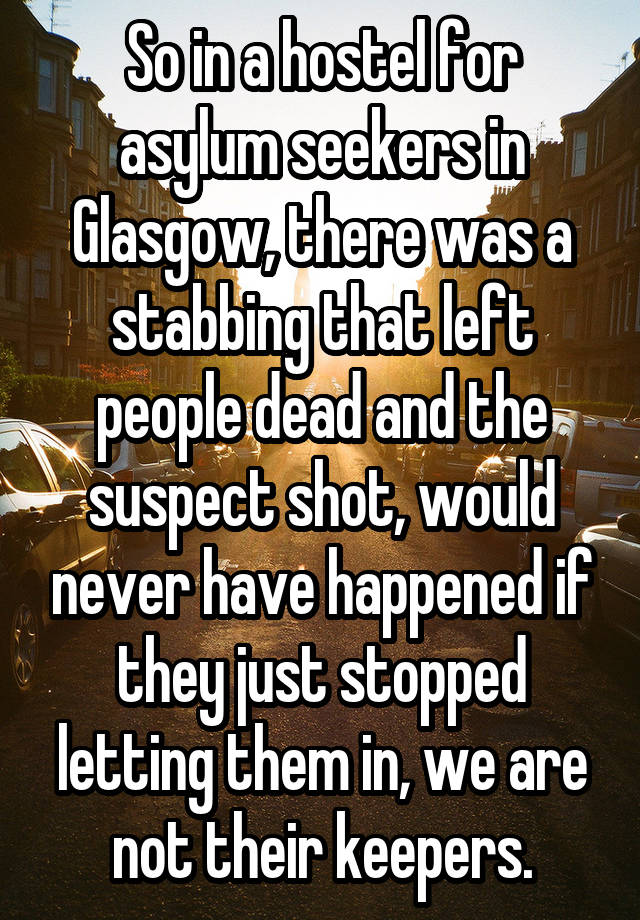 So in a hostel for asylum seekers in Glasgow, there was a stabbing that left people dead and the suspect shot, would never have happened if they just stopped letting them in, we are not their keepers.