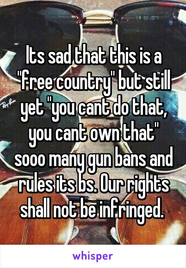 Its sad that this is a "free country" but still yet "you cant do that, you cant own that" sooo many gun bans and rules its bs. Our rights shall not be infringed. 