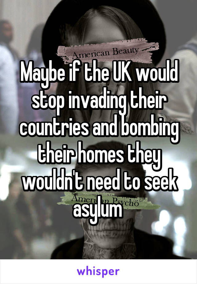 Maybe if the UK would stop invading their countries and bombing their homes they wouldn't need to seek asylum 