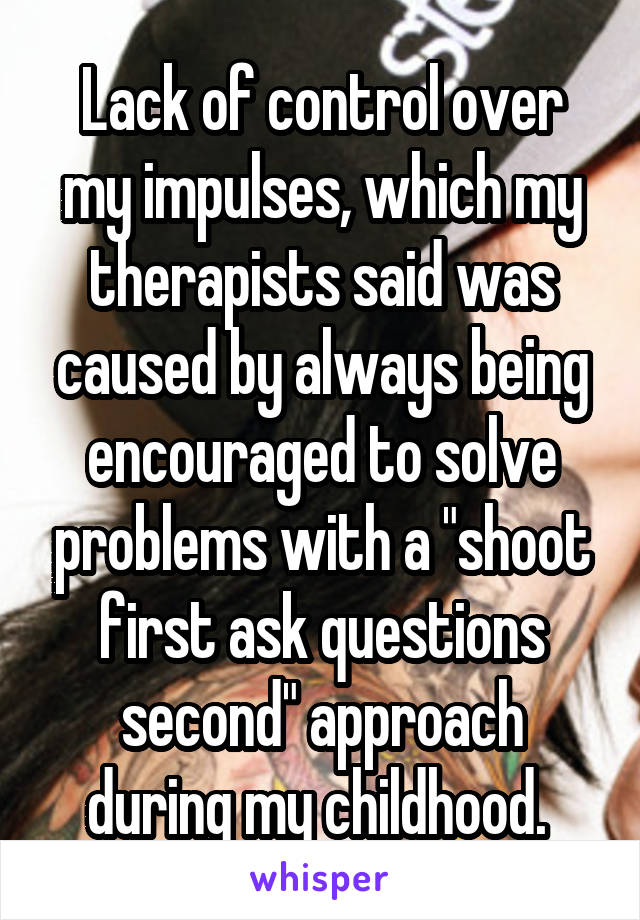 Lack of control over my impulses, which my therapists said was caused by always being encouraged to solve problems with a "shoot first ask questions second" approach during my childhood. 