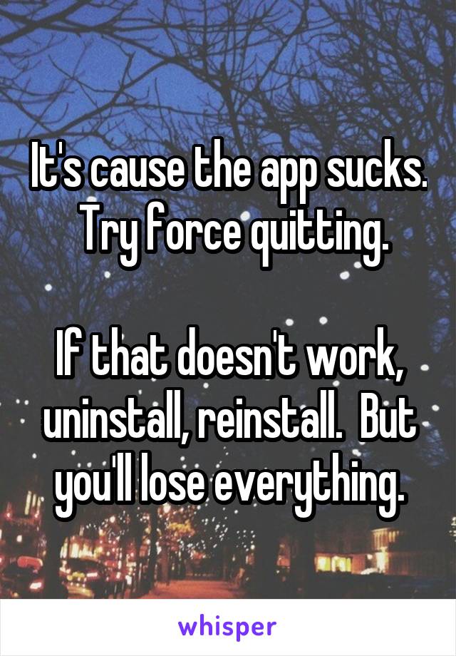 It's cause the app sucks.  Try force quitting.

If that doesn't work, uninstall, reinstall.  But you'll lose everything.