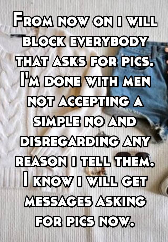 From now on i will block everybody that asks for pics. I'm done with men not accepting a simple no and disregarding any reason i tell them. I know i will get messages asking for pics now.