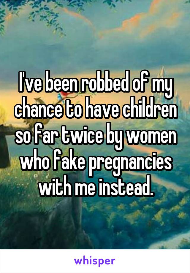 I've been robbed of my chance to have children so far twice by women who fake pregnancies with me instead.