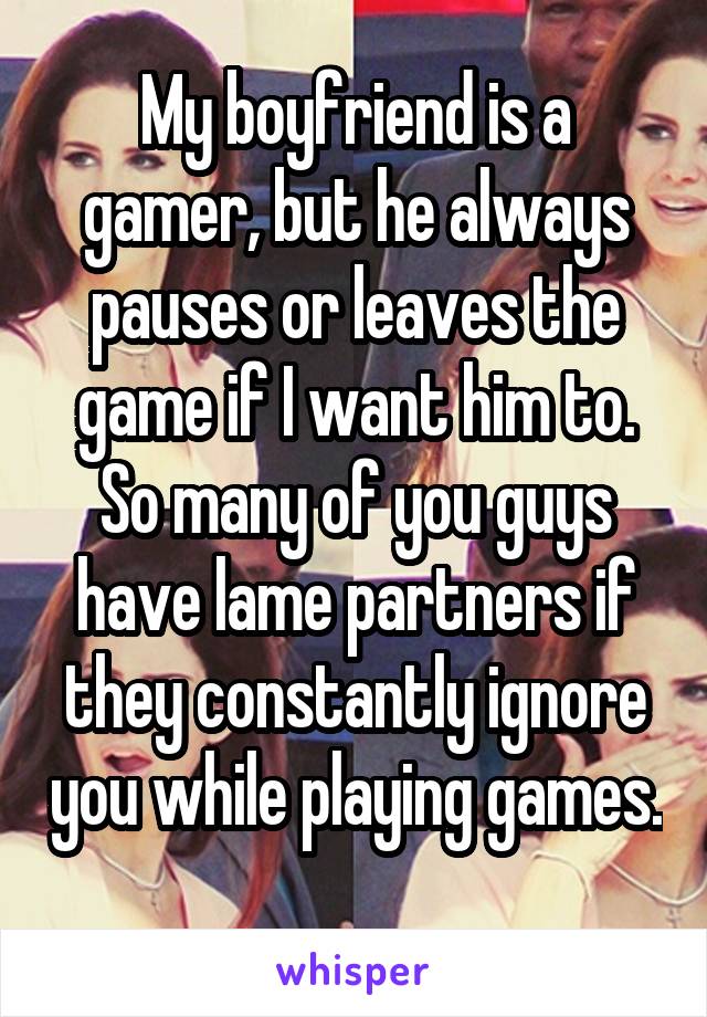 My boyfriend is a gamer, but he always pauses or leaves the game if I want him to. So many of you guys have lame partners if they constantly ignore you while playing games. 