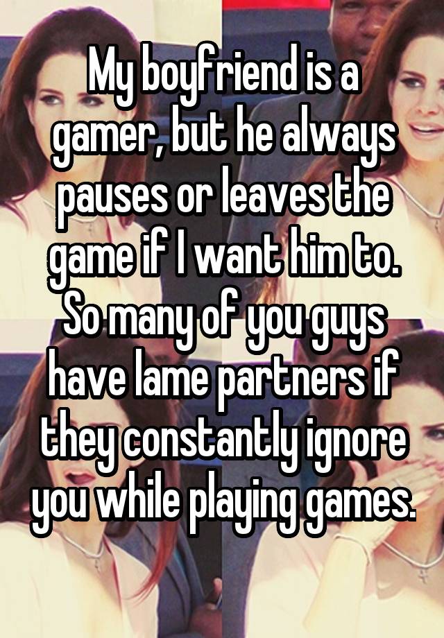 My boyfriend is a gamer, but he always pauses or leaves the game if I want him to. So many of you guys have lame partners if they constantly ignore you while playing games. 