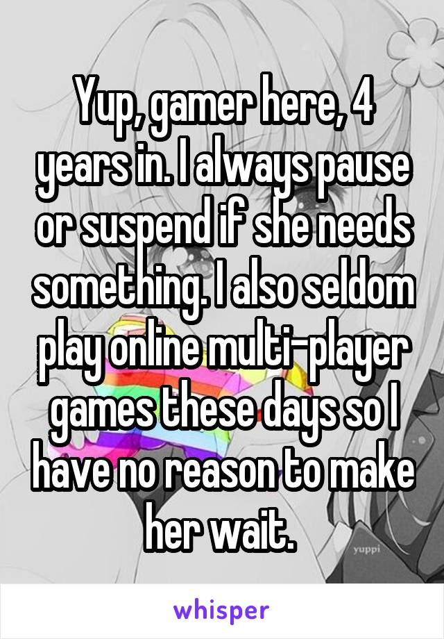 Yup, gamer here, 4 years in. I always pause or suspend if she needs something. I also seldom play online multi-player games these days so I have no reason to make her wait. 