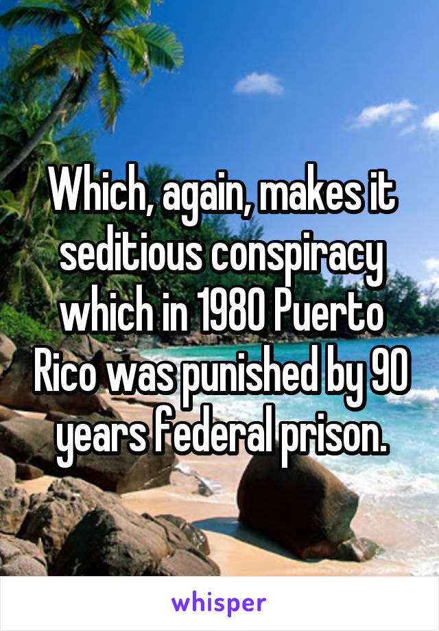 Which, again, makes it seditious conspiracy which in 1980 Puerto Rico was punished by 90 years federal prison.