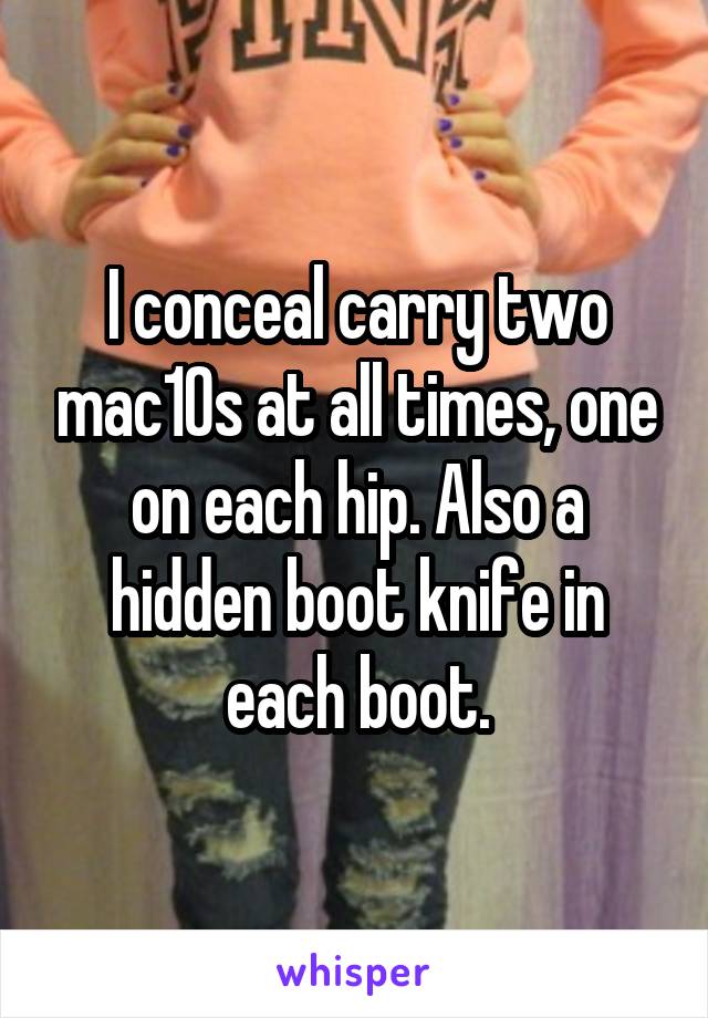 I conceal carry two mac10s at all times, one on each hip. Also a hidden boot knife in each boot.