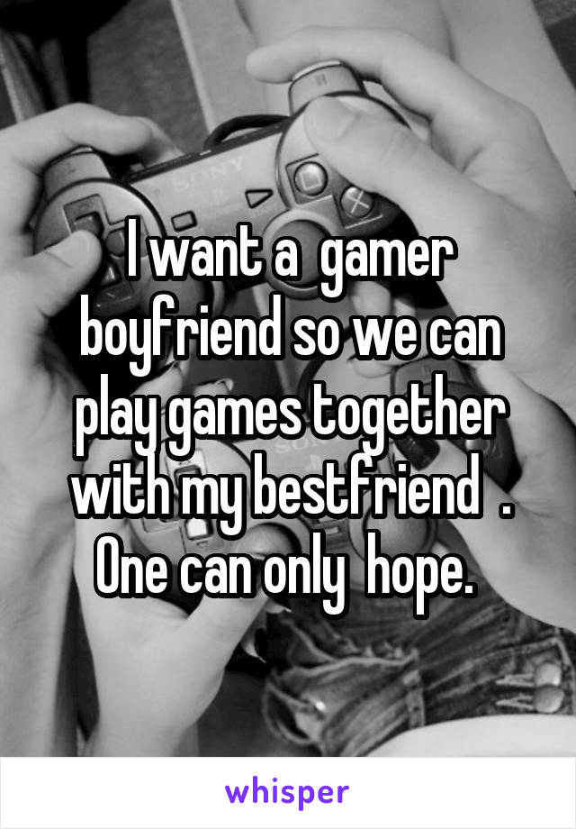 I want a  gamer boyfriend so we can play games together with my bestfriend  . One can only  hope. 