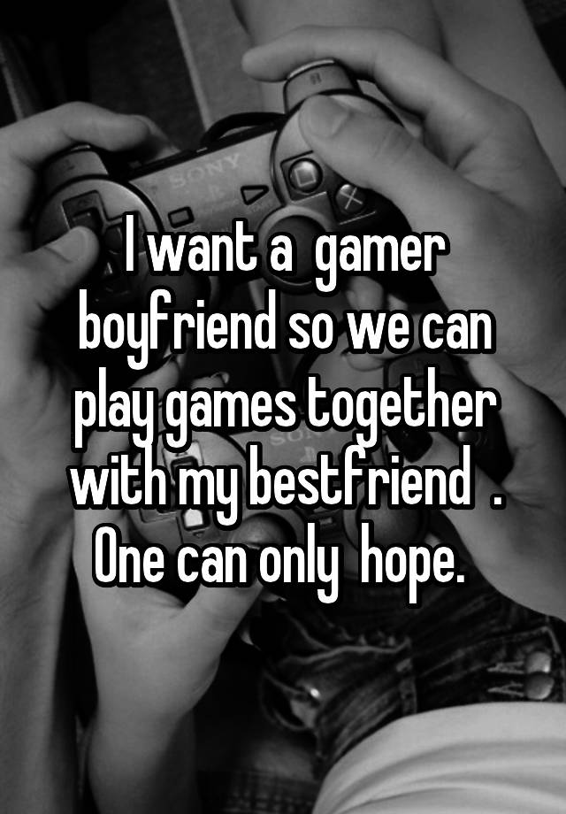 I want a  gamer boyfriend so we can play games together with my bestfriend  . One can only  hope. 