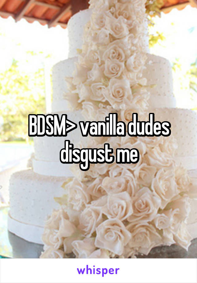 BDSM> vanilla dudes disgust me