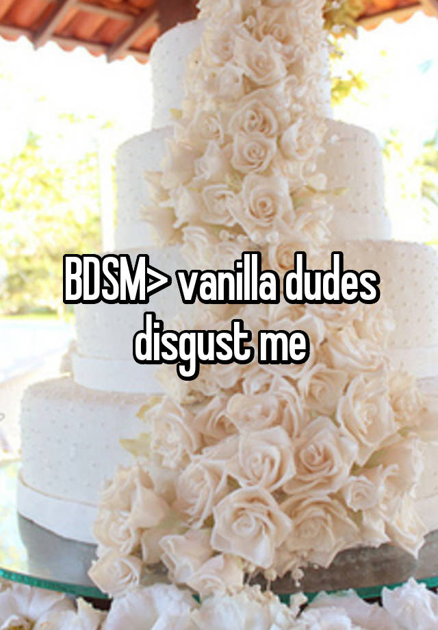 BDSM> vanilla dudes disgust me