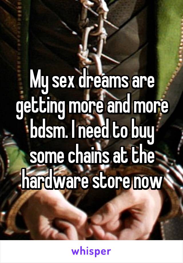 My sex dreams are getting more and more bdsm. I need to buy some chains at the hardware store now