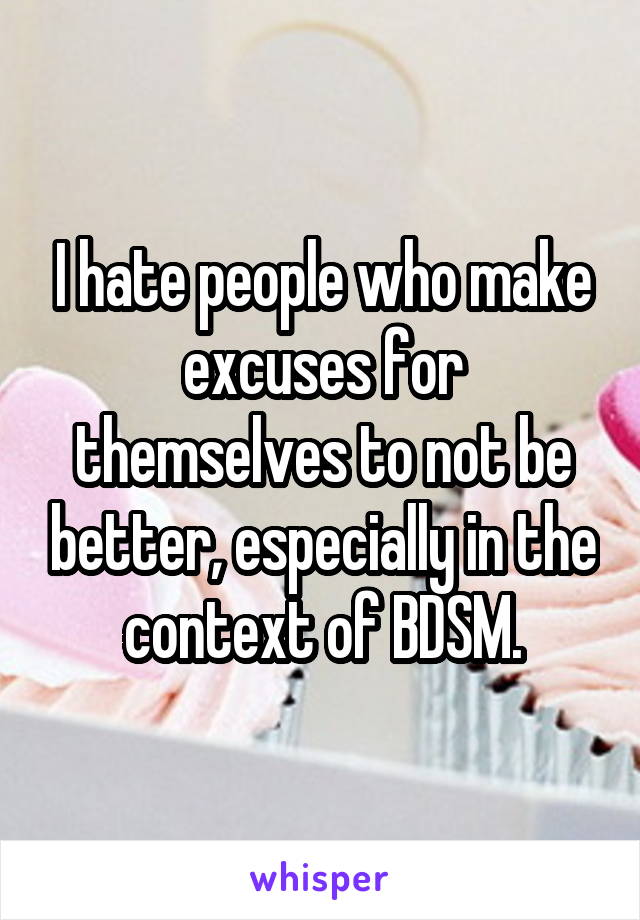 I hate people who make excuses for themselves to not be better, especially in the context of BDSM.