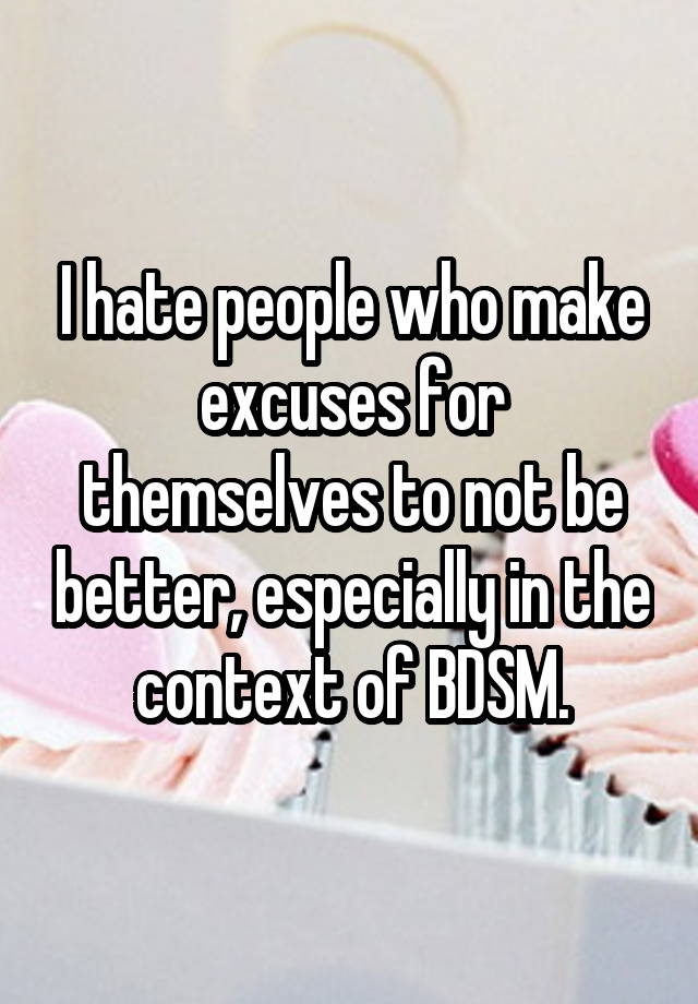 I hate people who make excuses for themselves to not be better, especially in the context of BDSM.