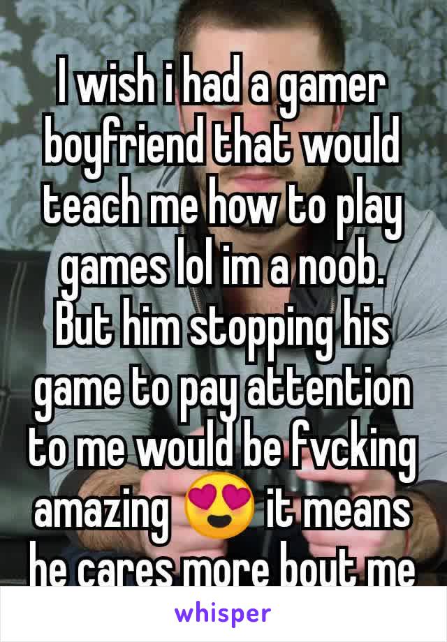 I wish i had a gamer boyfriend that would teach me how to play games lol im a noob. But him stopping his game to pay attention to me would be fvcking amazing 😍 it means he cares more bout me