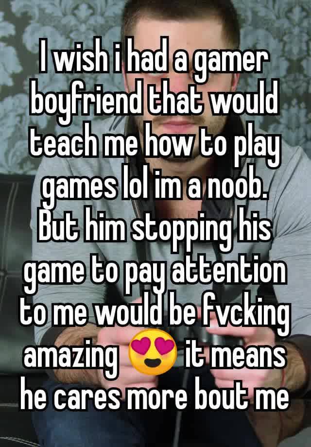 I wish i had a gamer boyfriend that would teach me how to play games lol im a noob. But him stopping his game to pay attention to me would be fvcking amazing 😍 it means he cares more bout me