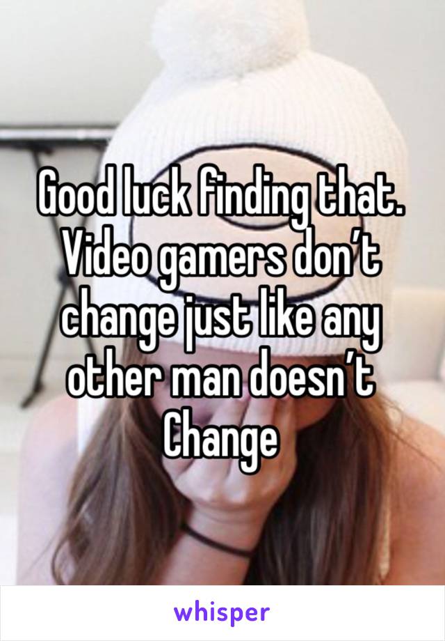 Good luck finding that. Video gamers don’t change just like any other man doesn’t Change 