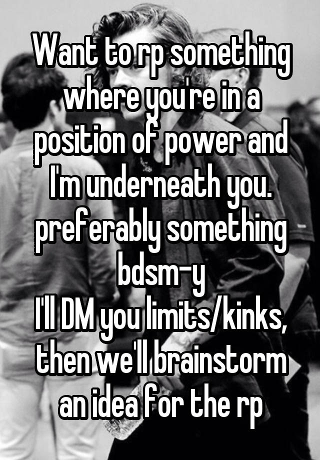 Want to rp something where you're in a position of power and I'm underneath you. preferably something bdsm-y
I'll DM you limits/kinks, then we'll brainstorm an idea for the rp