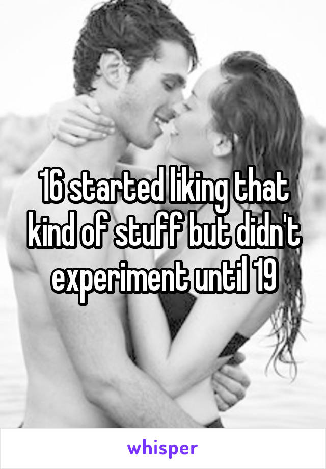 16 started liking that kind of stuff but didn't experiment until 19