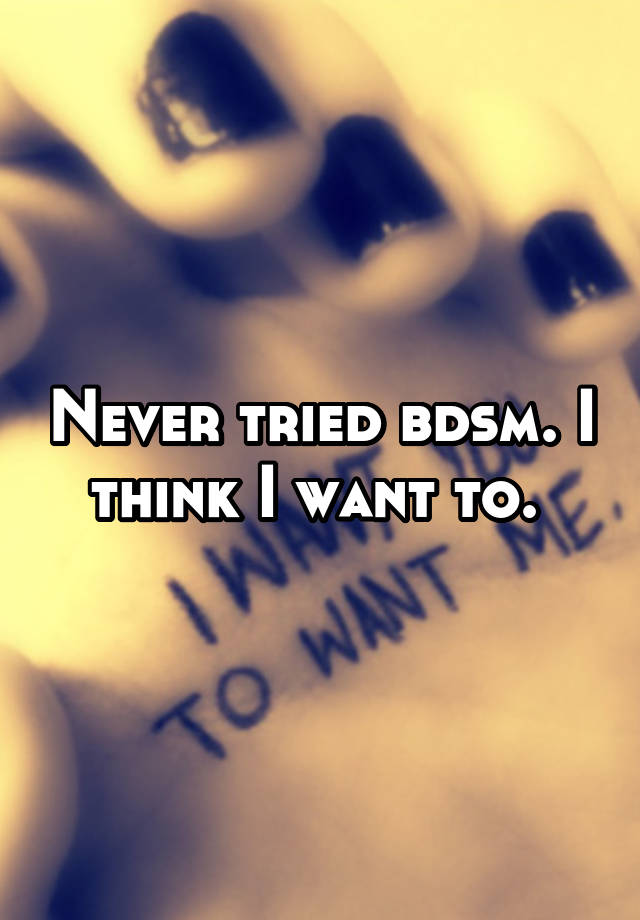 Never tried bdsm. I think I want to. 