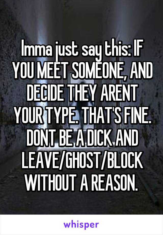 Imma just say this: IF YOU MEET SOMEONE, AND DECIDE THEY ARENT YOUR TYPE. THAT'S FINE. DONT BE A DICK AND LEAVE/GHOST/BLOCK WITHOUT A REASON. 