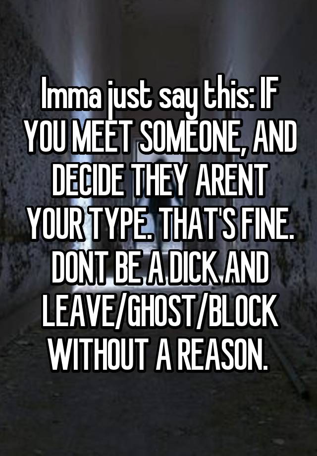 Imma just say this: IF YOU MEET SOMEONE, AND DECIDE THEY ARENT YOUR TYPE. THAT'S FINE. DONT BE A DICK AND LEAVE/GHOST/BLOCK WITHOUT A REASON. 