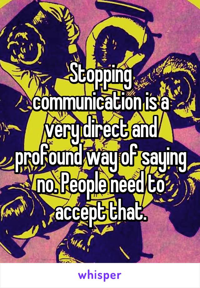 Stopping communication is a very direct and profound way of saying no. People need to accept that.