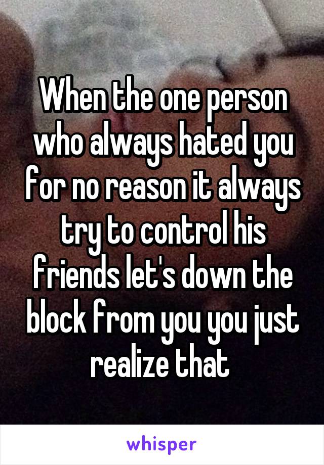 When the one person who always hated you for no reason it always try to control his friends let's down the block from you you just realize that 