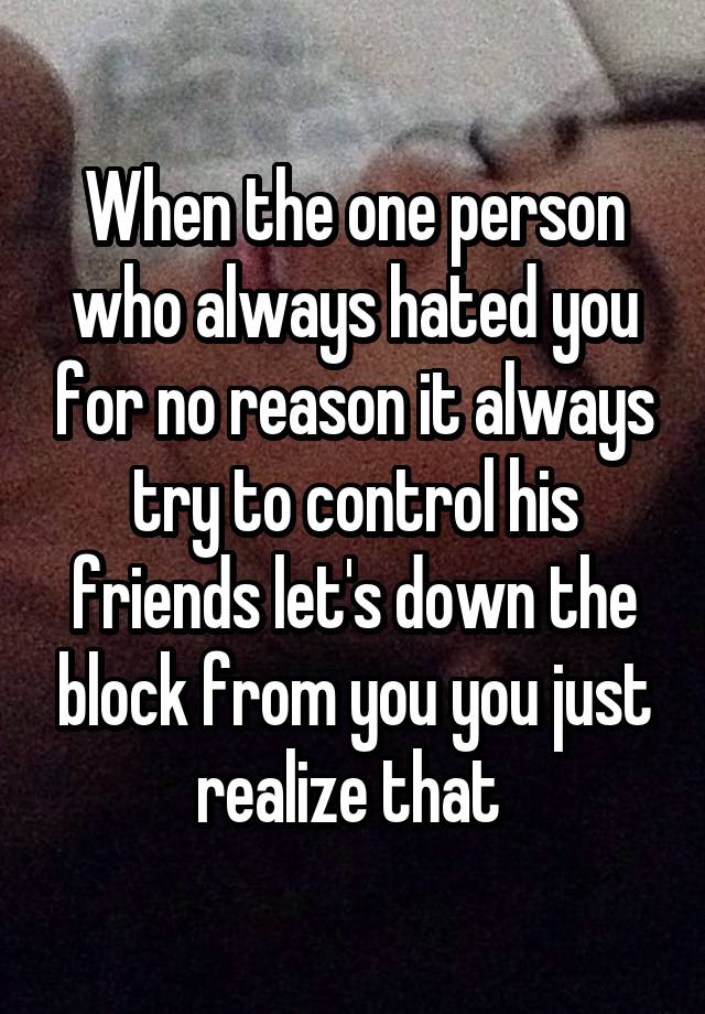 When the one person who always hated you for no reason it always try to control his friends let's down the block from you you just realize that 