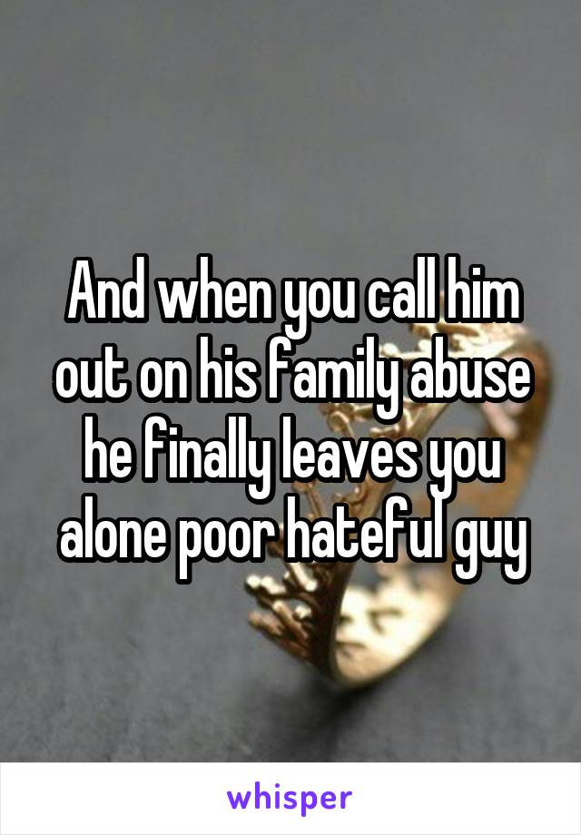 And when you call him out on his family abuse he finally leaves you alone poor hateful guy