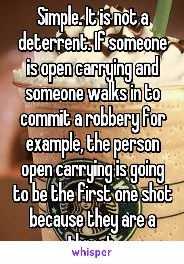 Simple. It is not a deterrent. If someone is open carrying and someone walks in to commit a robbery for example, the person open carrying is going to be the first one shot because they are a threat 