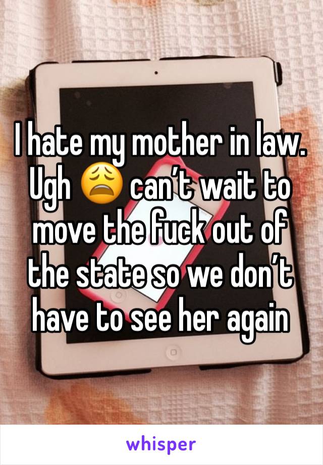 I hate my mother in law. Ugh 😩 can’t wait to move the fuck out of the state so we don’t have to see her again 