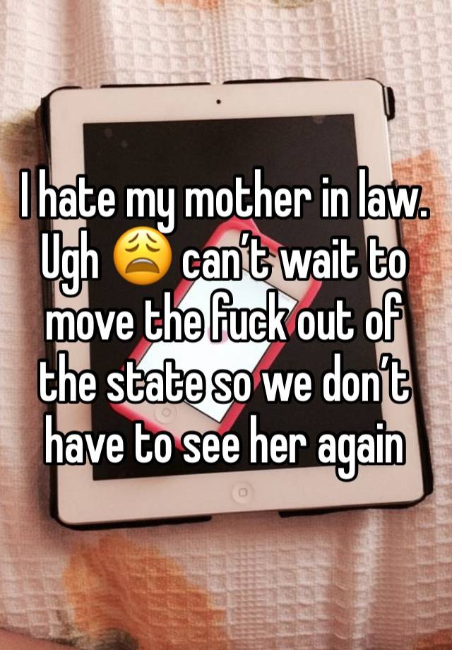 I hate my mother in law. Ugh 😩 can’t wait to move the fuck out of the state so we don’t have to see her again 