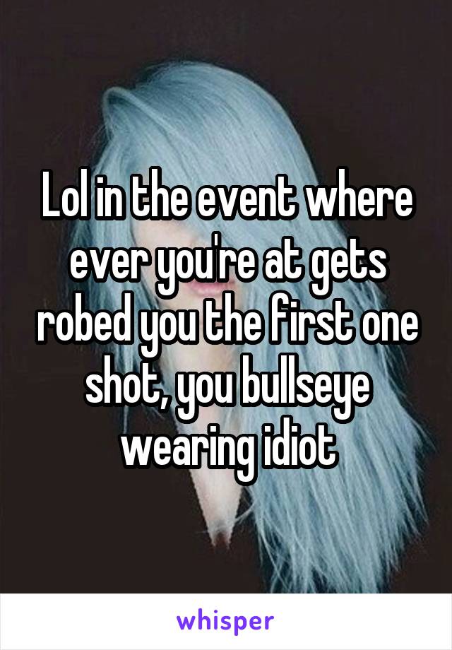 Lol in the event where ever you're at gets robed you the first one shot, you bullseye wearing idiot