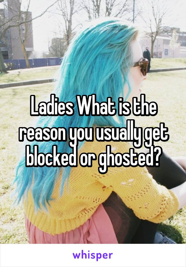 Ladies What is the reason you usually get blocked or ghosted?