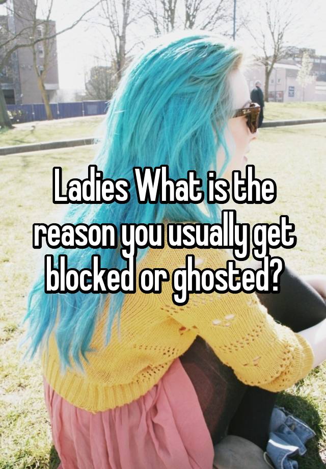 Ladies What is the reason you usually get blocked or ghosted?