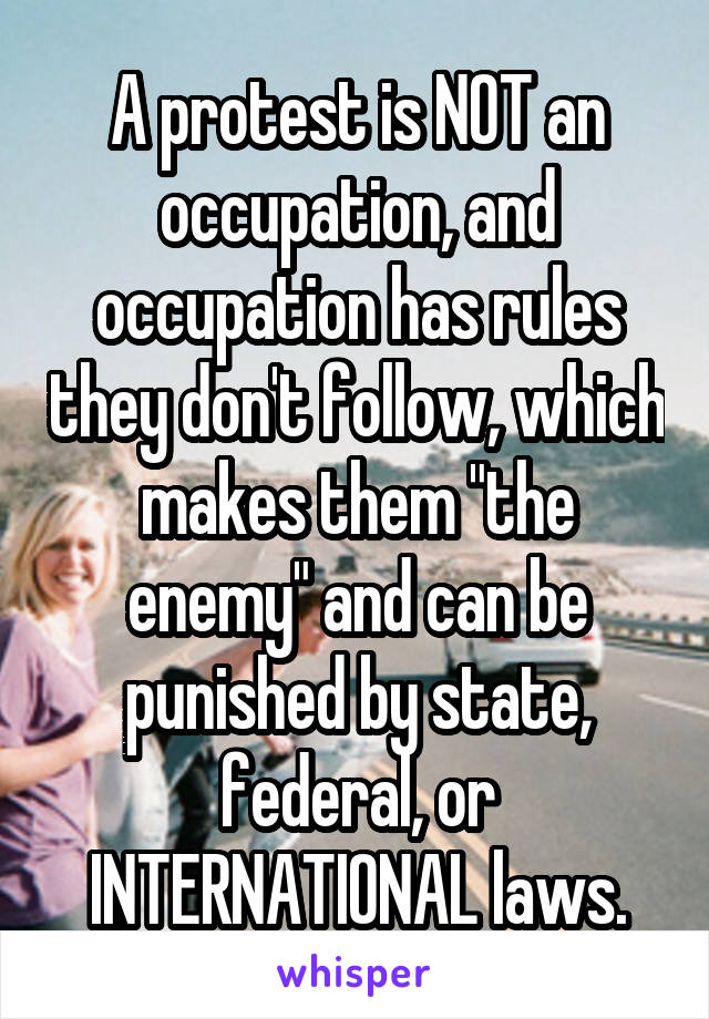 A protest is NOT an occupation, and occupation has rules they don't follow, which makes them "the enemy" and can be punished by state, federal, or INTERNATIONAL laws.